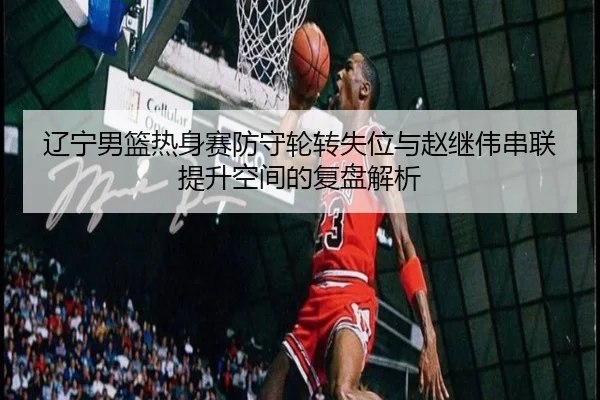 辽宁男篮热身赛防守轮转失位与赵继伟串联提升空间的复盘解析
